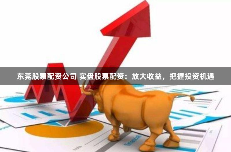 东莞股票配资公司 实盘股票配资：放大收益，把握投资机遇