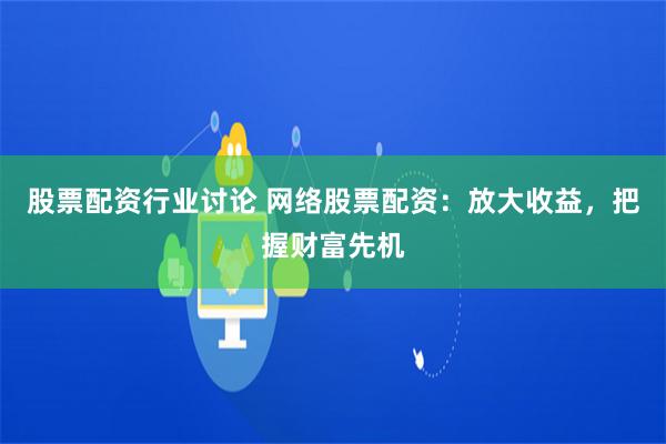 股票配资行业讨论 网络股票配资：放大收益，把握财富先机