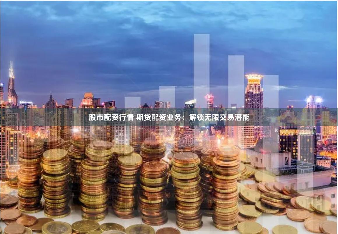 股市配资行情 期货配资业务：解锁无限交易潜能
