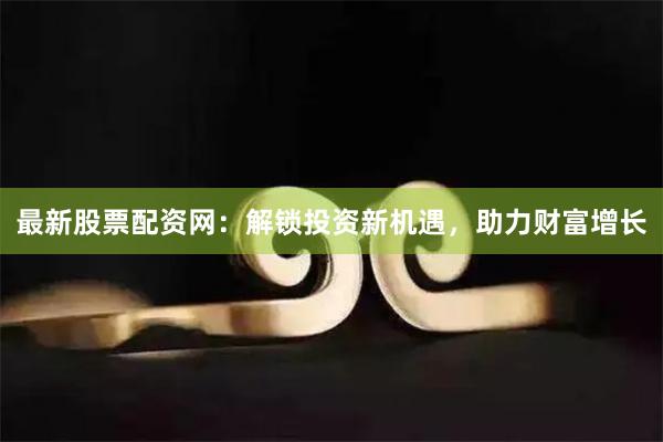 最新股票配资网：解锁投资新机遇，助力财富增长