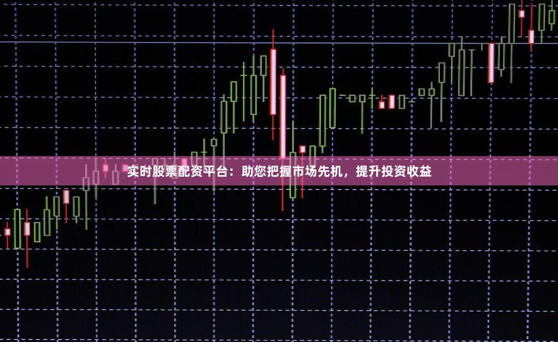 实时股票配资平台：助您把握市场先机，提升投资收益