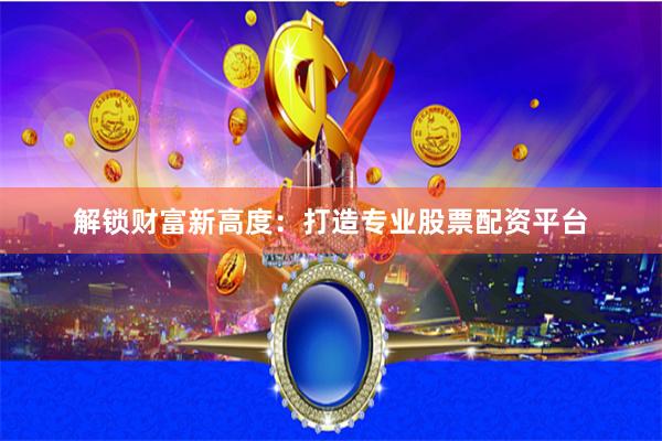 解锁财富新高度：打造专业股票配资平台