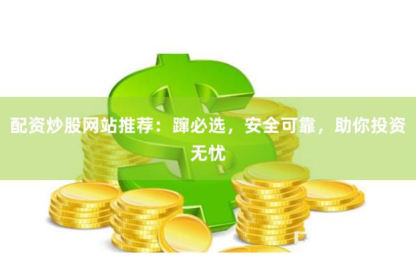 配资炒股网站推荐：蹿必选，安全可靠，助你投资无忧