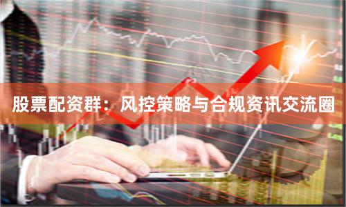 股票配资群：风控策略与合规资讯交流圈