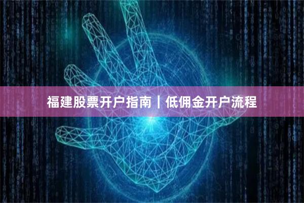 福建股票开户指南｜低佣金开户流程